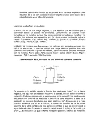 bombilla, del extraño circuito, se encenderá. Esto se debe a que los iones
       disueltos de la sal son capaces de acudir al polo opuesto (a su signo) de la
       pila del circuito y por ello este funciona.



Los iones se clasifican en dos tipos:

a) Anión: Es un ion con carga negativa, lo que significa que los átomos que lo
conforman tienen un exceso de electrones. Comúnmente los aniones están
formados por no metales, aunque hay ciertos aniones formados por metales y no
metales. Los aniones más conocidos son (el número entre paréntesis indica la
carga): F(-) fluoruro ,Cl(-) cloruro ,Br(-) bromuro,I(-) yoduro,S(2-) sulfuro ,SO4(2-)
sulfato ,NO3(-) nitrato,PO4(3-) fosfato .

b) Catión: Al contrario que los aniones, los cationes son especies químicas con
déficit de electrones, lo que les otorga una carga eléctrica positiva. Los más
comunes son formados a partir de metales, pero hay ciertos cationes formados
con no metales. Na(+) sodio ,K(+) potasio ,Ca(2+) calcio ,Ba(2+) bario ,Mg(2+)
magnesio , Al(3+) aluminio ,NH4(+) amonio

       Determinación de la polaridad de una fuente de corriente continúa




De acuerdo a lo sabido, desde la fuente, los electrones "salen" por el borne
negativo. De aquí van al electrodo negativo, el cátodo, que es donde ocurrirá la
reducción. Podemos pensar esto si sabemos que en la reducción los electrones se
encuentran del lado de los reactivos. Como es la parte negativa, a éste se le
asociarán los iones de la solución que sean positivos: Na+. De acuerdo a la regla
práctica, sabemos que si en el cátodo, el catión en solución es de la primer
columna de la tabla periódica (a ésta pertenece el Na), lo que se reducirá será el
agua de la solución. Por ende, la reacción catódica será: 2 H2O (l) + 2 e- --> H2 (g) +
2 OH-(ac). En la cual se ve que se forma hidrógeno gaseoso, además de hidróxido,
 
