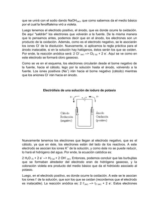 que se unirá con el sodio dando NaOH(ac), que como sabemos da el medio básico
por el cual la fenolftaleína viró a violeta.
Luego tenemos el electrodo positivo, el ánodo, que es donde ocurre la oxidación.
De aquí "saldrán" los electrones que volverán a la fuente. De la misma manera
que lo pensamos antes, podemos decir que en el ánodo, los electrones son un
producto de la oxidación. Además, como es el electrodo negativo, se le asociarán
los iones Cl- de la disolución. Nuevamente, si aplicamos la regla práctica para el
ánodo inatacable, si en la solución hay halógenos, éstos serán los que se oxiden.
Por ende, la reacción anódica será: 2 Cl- (ac) --> Cl2 (g) + 2 e-. Aquí se ve como en
este electrodo se formará cloro gaseoso.
Como se ve en el esquema, los electrones circularán desde el borne negativo de
la fuente, hacia el cátodo, lego por la solución hasta el ánodo, volviendo a la
fuente. Los iones positivos (Na+) irán hacia el borne negativo (cátodo) mientras
que los aniones Cl- irán hacia en ánodo.



               Electrólisis de una solución de ioduro de potasio




Nuevamente tenemos los electrones que llegan al electrodo negativo, que es el
cátodo, ya que en éste, los electrones están del lado de los reactivos. A este
electrodo se asocian los iones K+ de la solución, y como éste no se puede reducir,
lo hará el hidrógeno del agua. Por ende, la ecuación catódica es:
2 H2O (l) + 2 e- --> H2 (g) + 2 OH- (ac). Entonces, podemos concluir que las burbujitas
que se formaban alrededor del electrodo eran de hidrógeno gaseoso, y la
coloración violeta era producto del medio básico que da el hidróxido asociado al
potasio.
Luego, en el electrodo positivo, es donde ocurre la oxidación. A este se le asocian
los iones I- de la solución, que son los que se oxidan (recordemos que el electrodo
es inatacable). La reacción anódica es: 2 I-(ac) --> I2 (ac) + 2 e-. Estos electrones
 