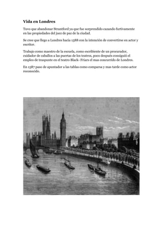 Vida en Londres
Tuvo que abandonar Strantford ya que fue sorprendido cazando furtivamente
en las propiedades del juez de paz de la ciudad.
Se cree que llego a Londres hacia 1588 con la intención de convertirse en actor y
escritor.
Trabajo como maestro de la escuela, como escribiente de un procurador,
cuidador de caballos a las puertas de los teatros, poco después consiguió el
empleo de traspunte en el teatro Black- Friars el mas concurrido de Londres.
En 1587 paso de apuntador a las tablas como comparsa y mas tarde como actor
reconocido.
 
