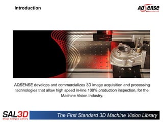 Introduction




AQSENSE develops and commercializes 3D image acquisition and processing
technologies that allow high speed in-line 100% production inspection, for the
                           Machine Vision Industry.
 