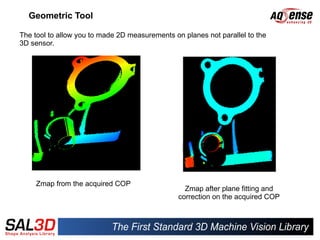 Geometric Tool

The tool to allow you to made 2D measurements on planes not parallel to the
3D sensor.




     Zmap from the acquired COP
                                                  Zmap after plane fitting and
                                                correction on the acquired COP
 