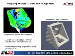 Integrating Multiple 3D Views into a Single Mesh




                                            Single mesh after integration




Multiple views aligned and overlapped


  A Mesh can be stored as a .PLY or
  .STL file with a simple function call.

  Reverse Engineering, Rapid Prototyping,
  Archeology, etc...
 