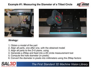 Example #1: Measuring the Diameter of a Tilted Circle




Strategy:

1. Obtain a model of the part
2. Align all parts, one after one, with the obtained model
3. Align all parts to the Z=0 plane, using
4. Generate a ZMap and feed into a 2D circle measurement tool
5. Compute the hole diameter (in pixels)
6. Convert the diameter in pixels into millimeters using the ZMap factors
 