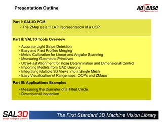 Presentation Outline


Part I: SAL3D PCM
     ✔ The ZMap as a “FLAT” representation of a COP




Part II: SAL3D Tools Overview
   ✔ Accurate Light Stripe Detection
   ✔ Easy and Fast Profiles Merging

   ✔ Metric Calibration for Linear and Angular Scanning

   ✔ Measuring Geometric Primitives

   ✔ Ultra-Fast Alignment for Pose Determination and Dimensional Control

   ✔ Importing Models from CAD Designs

   ✔ Integrating Multiple 3D Views into a Single Mesh

   ✔ Easy Visualization of Rangemaps, COPs and ZMaps



Part III: Applications Examples
   ✔ Measuring the Diameter of a Tilted Circle
   ✔ Dimensional Inspection
 