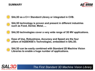 SUMMARY



 SAL3D as a C++ Standard Library or integrated in CVB.

 SAL3D technology is proven and present in different industries
 such as Food, Dental, Metal, ...

 SAL3D technologies cover a very wide range of 3D MV applications.

 Ease of Use, Robustness, Accuracy and Speed are the four
 pillars of AQSENSE's Technologies, embedded in SAL3D.

 SAL3D can be easily combined with Standard 2D Machine Vision
 Libraries to enable a huge number of applications.
 