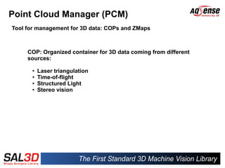 Point Cloud Manager (PCM)
Tool for management for 3D data: COPs and ZMaps



     COP: Organized container for 3D data coming from different
     sources:

      ●   Laser triangulation
      ●   Time-of-flight
      ●   Structured Light
      ●   Stereo vision
 
