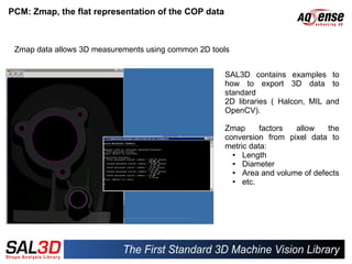 PCM: Zmap, the flat representation of the COP data



 Zmap data allows 3D measurements using common 2D tools


                                                     SAL3D contains examples to
                                                     how to export 3D data to
                                                     standard
                                                     2D libraries ( Halcon, MIL and
                                                     OpenCV).

                                                     Zmap      factors  allow    the
                                                     conversion from pixel data to
                                                     metric data:
                                                       ●  Length
                                                       ●  Diameter
                                                       ●  Area and volume of defects
                                                       ●  etc.
 