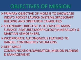 OBJECTIVES OF MISSION
PRIMARY OBJECTIVE OF MOM IS TO SHOWCASE
INDIA’S ROCKET LAUNCH SYSTEMS,SPACECRAFT
BULDING AND OPERATION CAPABLITIES.
SECONDARY OBJECTIVE IS TO EXPLORE MARS’
SURFACE ,FEATURES,MORPHOLOGY,MINERALOGY &
MARTIAN ATMOSPHERE.
INCORPORATE AUTONOMOUS FEATURES TO
HANDEL CONTINGENCY SITUATIONS.
DEEP SPACE
COMMUNICATION,NAVIGATION,MISSION PLANING
& MANAGEMENT.
 