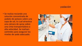 yodación
• Se realiza rociando una
solución concentrada de
yodato de potasio sobre una
capa de sal, lo cual atraviesa
una cámara de spray sobre
una cinta transportadora a
alta velocidad. Se realizan
controles para asegurar los
niveles de yodo adecuado.
 