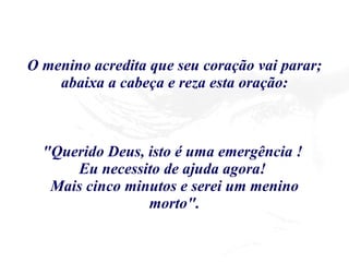 O menino acredita que seu coração vai parar; abaixa a cabeça e reza esta oração: "Querido Deus, isto é uma emergência !  Eu necessito de ajuda agora!  Mais cinco minutos e serei um menino morto". 