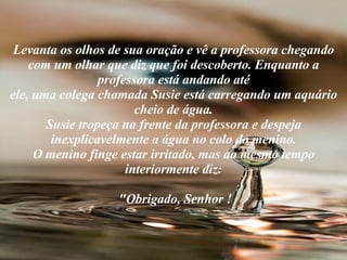 Levanta os olhos de sua oração e vê a professora chegando com um olhar que diz que foi descoberto. Enquanto a professora está andando até ele, uma colega chamada Susie está carregando um aquário cheio de água. Susie tropeça na frente da professora e despeja inexplicavelmente a água no colo do menino. O menino finge estar irritado, mas ao mesmo tempo interiormente diz:  "Obrigado, Senhor ! 