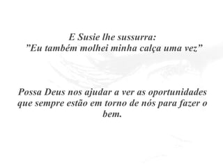 E Susie lhe sussurra:  ”Eu também molhei minha calça uma vez” Possa Deus nos ajudar a ver as oportunidades que sempre estão em torno de nós para fazer o bem. 