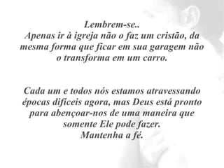 Lembrem-se.. Apenas ir à igreja não o faz um cristão, da mesma forma que ficar em sua garagem não o transforma em um carro. Cada um e todos nós estamos atravessando épocas difíceis agora, mas Deus está pronto para abençoar-nos de uma maneira que somente Ele pode fazer. Mantenha a fé. 