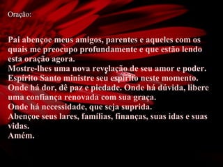 Oração: Pai abençoe meus amigos, parentes e aqueles com os quais me preocupo profundamente e que estão lendo esta oração agora.  Mostre-lhes uma nova revelação de seu amor e poder. Espírito Santo ministre seu espírito neste momento.  Onde há dor, dê paz e piedade. Onde há dúvida, libere uma confiança renovada com sua graça.  Onde há necessidade, que seja suprida. Abençoe seus lares, famílias, finanças, suas idas e suas vidas.  Amém. 