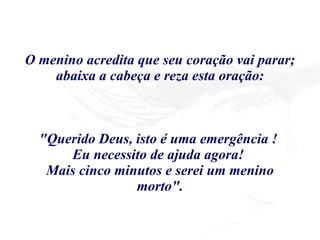O menino acredita que seu coração vai parar; abaixa a cabeça e reza esta oração: "Querido Deus, isto é uma emergência !  Eu necessito de ajuda agora!  Mais cinco minutos e serei um menino morto". 