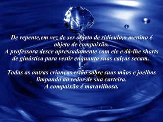 De repente,em vez de ser objeto de ridículo,o menino é objeto de compaixão. A professora desce apressadamente com ele e dá-lhe shorts de ginástica para vestir enquanto suas calças secam.  Todas as outras crianças estão sobre suas mãos e joelhos limpando ao redor de sua carteira. A compaixão é maravilhosa. 