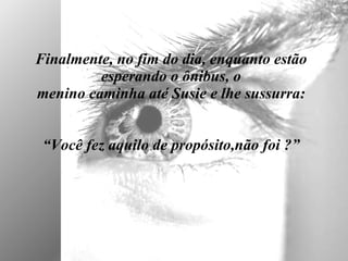 Finalmente, no fim do dia, enquanto estão esperando o ônibus, o menino caminha até Susie e lhe sussurra:   “Você fez aquilo de propósito,não foi ?” 