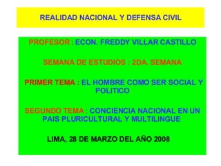 REALIDAD NACIONAL Y DEFENSA CIVIL PROFESOR  :  ECON. FREDDY VILLAR CASTILLO SEMANA DE ESTUDIOS : 2DA. SEMANA PRIMER TEMA :  EL HOMBRE COMO SER SOCIAL Y POLITICO SEGUNDO TEMA  :  CONCIENCIA NACIONAL EN UN PAIS PLURICULTURAL Y MULTILINGUE   LIMA, 28 DE MARZO DEL AÑO 2008  