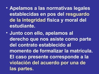 Apelamos a las normativas legales establecidas en pos del  resguardo de la integridad  física y moral del estudiante. Junto con ello, apelamos al derecho que nos asiste como parte del contrato establecido al momento de formalizar la matrícula. El caso presente corresponde a la  violación del acuerdo por una de las partes. 