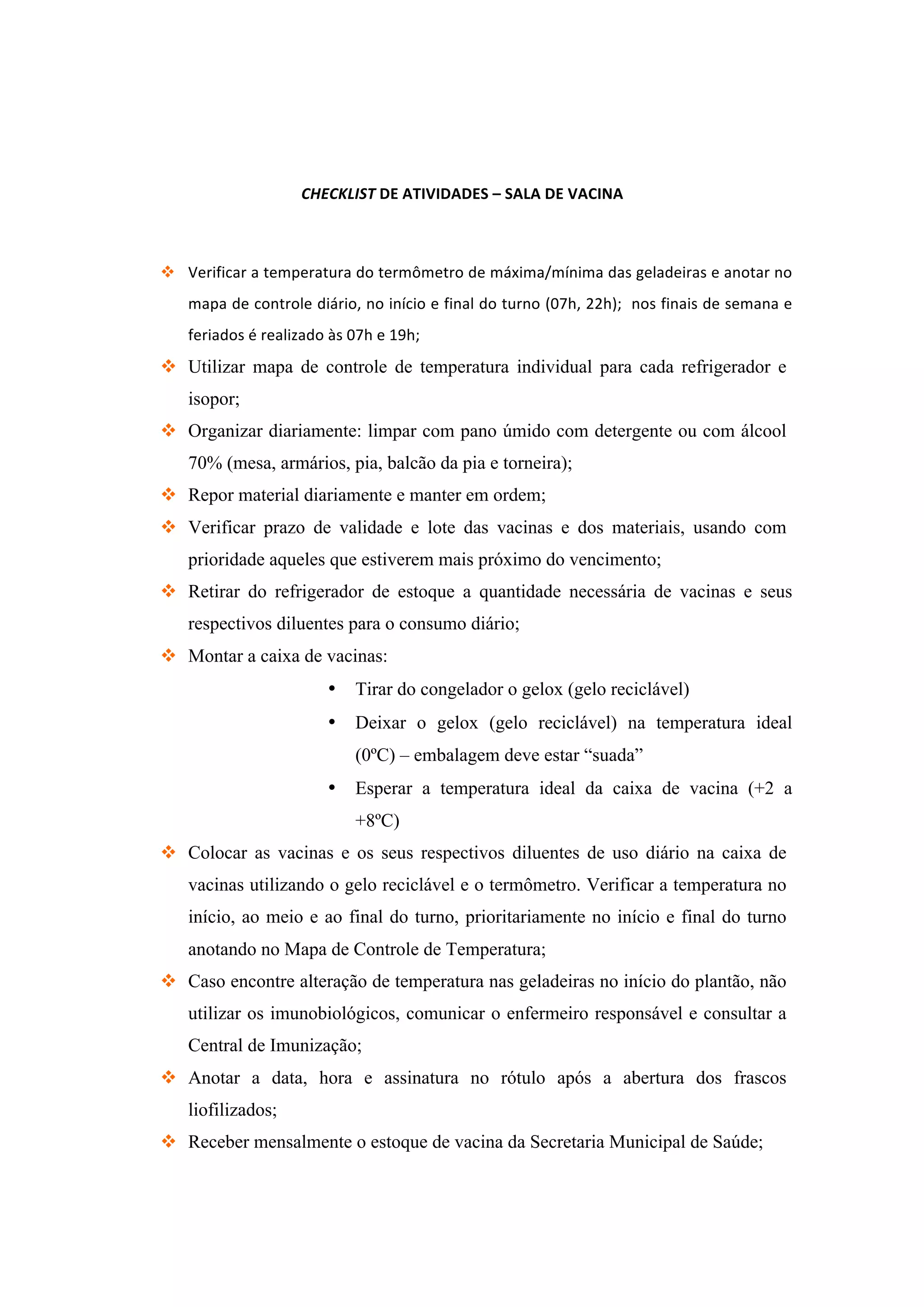 CHECKLIST	
  DE	
  ATIVIDADES	
  –	
  SALA	
  DE	
  VACINA	
  
	
  
v Verificar	
  a	
  temperatura	
  do	
  termômetro	
  de	
  máxima/mínima	
  das	
  geladeiras	
  e	
  anotar	
  no	
  
mapa	
  de	
  controle	
  diário,	
  no	
  início	
  e	
  final	
  do	
  turno	
  (07h,	
  22h);	
  	
  nos	
  finais	
  de	
  semana	
  e	
  
feriados	
  é	
  realizado	
  às	
  07h	
  e	
  19h;	
  
v Utilizar mapa de controle de temperatura individual para cada refrigerador e
isopor;
v Organizar diariamente: limpar com pano úmido com detergente ou com álcool
70% (mesa, armários, pia, balcão da pia e torneira);
v Repor material diariamente e manter em ordem;
v Verificar prazo de validade e lote das vacinas e dos materiais, usando com
prioridade aqueles que estiverem mais próximo do vencimento;
v Retirar do refrigerador de estoque a quantidade necessária de vacinas e seus
respectivos diluentes para o consumo diário;
v Montar a caixa de vacinas:
• Tirar do congelador o gelox (gelo reciclável)
• Deixar o gelox (gelo reciclável) na temperatura ideal
(0ºC) – embalagem deve estar “suada”
• Esperar a temperatura ideal da caixa de vacina (+2 a
+8ºC)
v Colocar as vacinas e os seus respectivos diluentes de uso diário na caixa de
vacinas utilizando o gelo reciclável e o termômetro. Verificar a temperatura no
início, ao meio e ao final do turno, prioritariamente no início e final do turno
anotando no Mapa de Controle de Temperatura;
v Caso encontre alteração de temperatura nas geladeiras no início do plantão, não
utilizar os imunobiológicos, comunicar o enfermeiro responsável e consultar a
Central de Imunização;
v Anotar a data, hora e assinatura no rótulo após a abertura dos frascos
liofilizados;
v Receber mensalmente o estoque de vacina da Secretaria Municipal de Saúde;
 