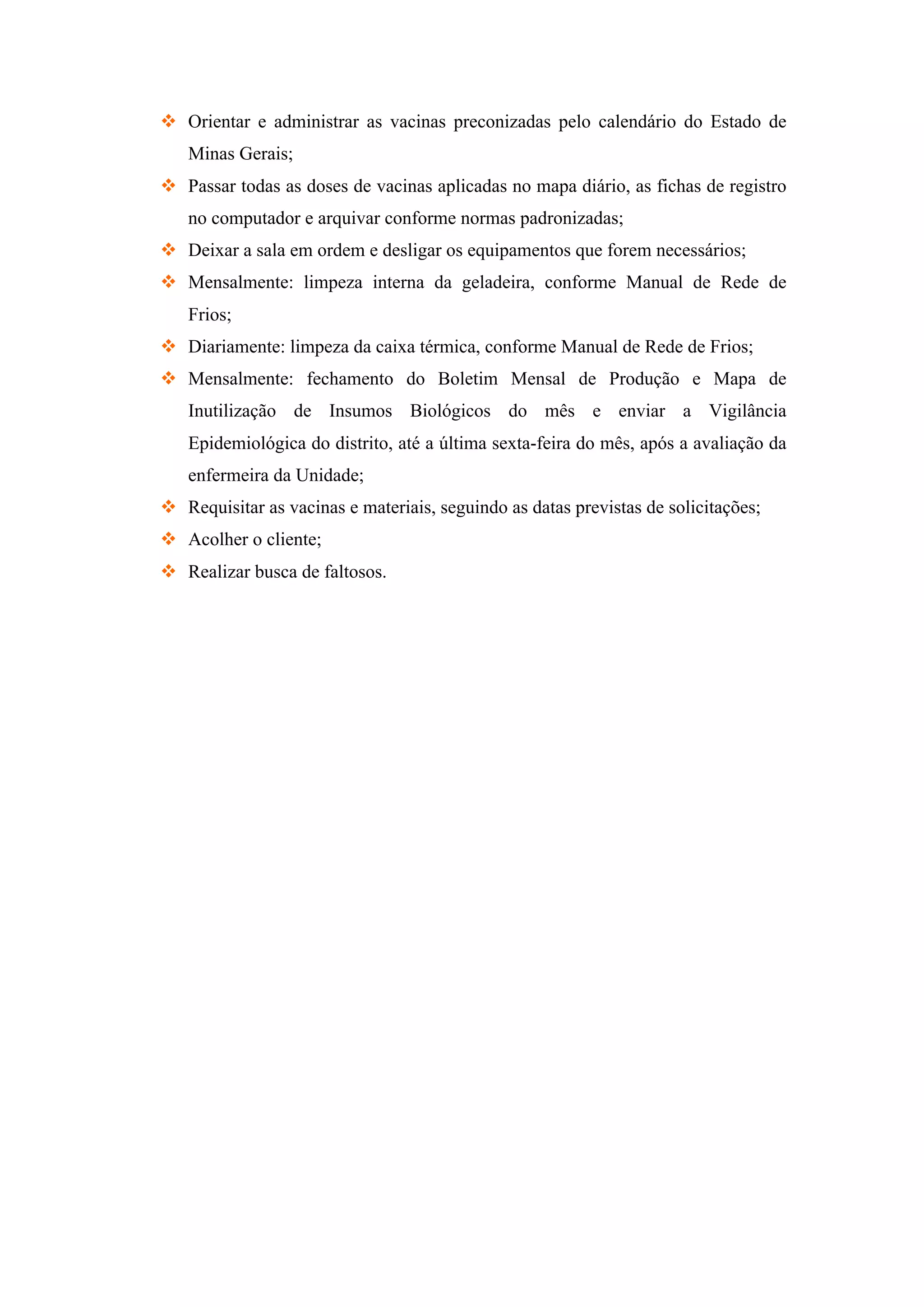 v Orientar e administrar as vacinas preconizadas pelo calendário do Estado de
Minas Gerais;
v Passar todas as doses de vacinas aplicadas no mapa diário, as fichas de registro
no computador e arquivar conforme normas padronizadas;
v Deixar a sala em ordem e desligar os equipamentos que forem necessários;
v Mensalmente: limpeza interna da geladeira, conforme Manual de Rede de
Frios;
v Diariamente: limpeza da caixa térmica, conforme Manual de Rede de Frios;
v Mensalmente: fechamento do Boletim Mensal de Produção e Mapa de
Inutilização de Insumos Biológicos do mês e enviar a Vigilância
Epidemiológica do distrito, até a última sexta-feira do mês, após a avaliação da
enfermeira da Unidade;
v Requisitar as vacinas e materiais, seguindo as datas previstas de solicitações;
v Acolher o cliente;
v Realizar busca de faltosos.
 