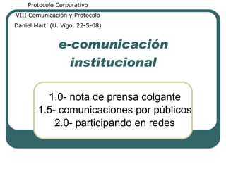 e-comunicación institucional 1.0- nota de prensa colgante 1.5- comunicaciones por públicos 2.0- participando en redes Protocolo Corporativo VIII Comunicación y Protocolo Daniel Martí (U. Vigo, 22-5-08) 