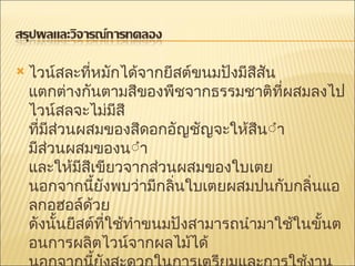 ไวน์สละที่หมักได้จากยีสต์ขนมปังมีสีสัน แตกต่างกันตามสีของพืชจากธรรมชาติที่ผสมลงไป ไวน์สลจะไม่มีสี ที่มีส่วนผสมของสีดอกอัญชัญจะให้สีน้ำเงินแกมม่วง มีส่วนผสมของน้ำกระเจี๊ยบจะให้สีแดง และให้มีสีเขียวจากส่วนผสมของใบเตย นอกจากนี้ยังพบว่ามีกลิ่นใบเตยผสมปนกับกลิ่นแอลกอฮอล์ด้วย ดังนั้นยีสต์ที่ใช้ทำขนมปังสามารถนำมาใช้ในขั้นตอนการผลิตไวน์จากผลไม้ได้ นอกจากนี้ยังสะดวกในการเตรียมและการใช้งาน 
