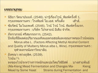 นิธิยา รัตนาปนนท์ . (2546).  น่ารู้เรื่องไวน์ .  พิมพ์ครั้งที่  1.  กรุงเทพมหานคร  :  โรงพิมพ์ โอ . เอส .  พริ้นติ้ง เฮ้าส์ . ชัยรัตน์ โมไนยพงศ์ .  (2546).  ไวน์ ไวน์ ไวน์ .  พิมพ์ครั้งแรก .  กรุงเทพมหานคร  :  บริษัท โปรลายน์ มีเดีย จำกัด . ภัทราภรณ์ ศรีสมรรถการ .  (2542).  ปัจจัยที่มีผลต่อปริมาณเมทิลแอลกอฮอล์และคุณภาพของไวน์หม่อน  Morus alba L.  (Factors Affecting Methyl Alcohol Content  and Quality of Mulberry Morus alba L. Wine) .  กรุงเทพมหานคร  :  จุฬาลงกรณ์มหาวิทยาลัย . อังคณา เชวงภูษิต .  (2539).  ไวน์น้ำผึ้งผสมมะเกี๋ยงและการเปลี่ยนแปลงของไวน์ระหว่างการหมักและบ่มโดยใช้ยีสต์ บางสายพันธ์  (Ma-Kieng Mead Fermentation and Changes Ma- Kieng Mead by Some Yeast  Strains during Fermentation   and Muturation.) .  กรุงเทพมหานคร  :  จุฬาลงกรณ์มหาวิทยาลัย . 