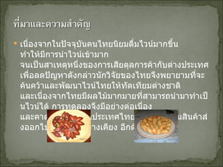 เนื่องจากในปัจจุบันคนไทยนิยมดื่มไวน์มากขึ้น ทำให้มีการนำไวน์เข้ามาก จนเป็นสาเหตุหนึ่งของการเสียดุลการค้ากับต่างประเทศ เพื่อลดปัญหาดังกล่าวนักวิจัยของไทยจึงพยายามที่จะค้นคว้าและพัฒนาไวน์ไทยให้ทัดเทียมต่างชาติ และเนื่องจากไทยมีผลไม้มากมายที่สามารถนำมาทำเป็นไวน์ได้ การทดลองจึงมีอย่างต่อเนื่อง และคาดว่าในอนาคตประเทศไทยอาจมีไวน์เป็นสินค้าส่งออกไปยังประเทศข้างเคียง อีกด้วย 