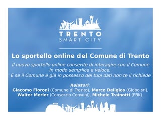 Lo sportello online del Comune di Trento
Il nuovo sportello online consente di interagire con il Comune
in modo semplice e veloce.
E se il Comune è già in possesso dei tuoi dati non te li richiede
Relatori:
Giacomo Fioroni (Comune di Trento), Marco Deligios (Globo srl),
Walter Merler (Consorzio Comuni), Michele Trainotti (FBK)
 