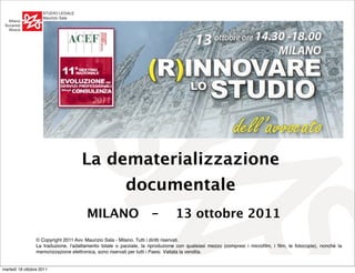 !"#$%&'()*+()'
                    ,-./0102'!-3-
   ,03-:2
 ;.<-/=68
   ,26<-




                                     La dematerializzazione
                                                         documentale
                                       MILANO -                                13 ottobre 2011
                    456-3-76-3-508
                 © Copyright 2011 Avv. Maurizio Sala - Milano. Tutti i diritti riservati.
                    99956-3-508
                 La traduzione, l'adattamento totale o parziale, la riproduzione con qualsiasi mezzo (compresi i microﬁlm, i ﬁlm, le fotocopie), nonché la
                 memorizzazione elettronica, sono riservati per tutti i Paesi. Vietata la vendita.


martedì 18 ottobre 2011
 