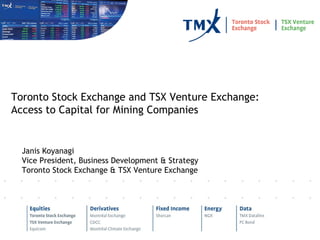 Janis Koyanagi Vice President, Business Development & Strategy Toronto Stock Exchange & TSX Venture Exchange Toronto Stock Exchange and TSX Venture Exchange: Access to Capital for Mining Companies 