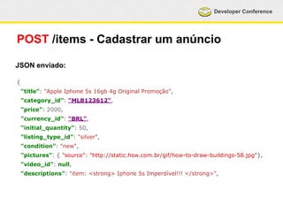Developer Conference 
POST /items - Cadastrar um anúncio 
JSON enviado: 
{ 
"title": "Apple Iphone 5s 16gb 4g Original Promoção", 
"category_id": "MLB123612", 
"price": 2000, 
"currency_id": "BRL", 
"initial_quantity": 50, 
"listing_type_id": "silver", 
"condition": "new", 
"pictures": { "source": "http://static.hsw.com.br/gif/how-to-draw-buildings-58.jpg"}, 
"video_id": null, 
"descriptions": "item: <strong> Iphone 5s Imperdível!!! </strong>", 
 