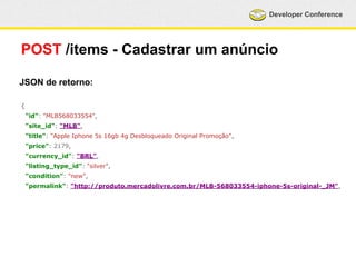 Developer Conference 
POST /items - Cadastrar um anúncio 
JSON de retorno: 
{ 
"id": "MLB568033554", 
"site_id": "MLB", 
"title": "Apple Iphone 5s 16gb 4g Desbloqueado Original Promoção", 
"price": 2179, 
"currency_id": "BRL", 
"listing_type_id": "silver", 
"condition": "new", 
"permalink": "http://produto.mercadolivre.com.br/MLB-568033554-iphone-5s-original-_JM", 
 