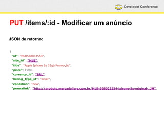 Developer Conference 
PUT /items/:id - Modificar um anúncio 
JSON de retorno: 
{ 
"id": "MLB568033554", 
"site_id": "MLB", 
"title": "Apple Iphone 5s 32gb Promoção", 
"price": 1900, 
"currency_id": "BRL", 
"listing_type_id": "silver", 
"condition": "new", 
"permalink": "http://produto.mercadolivre.com.br/MLB-568033554-iphone-5s-original-_JM", 
 