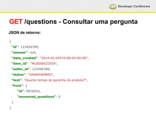 Developer Conference 
GET /questions - Consultar uma pergunta 
JSON de retorno: 
{ 
"id": 123456789, 
"answer": null, 
"date_created": "2014-02-04T19:00:04-00:00", 
"item_id": "MLB568033554", 
"seller_id": 123456789, 
"status": "UNANSWERED", 
"text": "Quanto tempo de garantia do produto?", 
"from": { 
"id": 9876543, 
"answered_questions": 0 
} 
} 
 