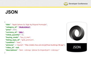 Developer Conference 
JSON 
{ 
"title": "Apple Iphone 5s 16gb 4g Original Promoção", 
"category_id": "MLB123612", 
"price": 2000, 
"currency_id": "BRL", 
"initial_quantity": 50, 
"buying_mode": "buy_it_now", 
"listing_type_id": "gold_premium", 
"condition": "new", 
"pictures": { "source": "http://static.hsw.com.br/gif/how-buildings-58.jpg"}, 
"video_id": null, 
"descriptions": "item: <strong> Iphone 5s Imperdível!!! </strong>" 
} 
 