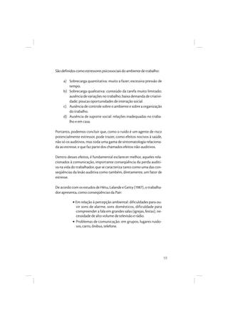 19
Sãodefinidoscomoestressorespsicossociaisdoambientedetrabalho:
a) Sobrecarga quantitativa: muito a fazer; excessiva pressão de
tempo.
b) Sobrecarga qualitativa: conteúdo da tarefa muito limitado;
ausênciadevariaçõesnotrabalho;baixademandadecriativi-
dade; poucas oportunidades de interação social.
c) Ausência de controle sobre o ambiente e sobre a organização
do trabalho.
d) Ausência de suporte social: relações inadequadas no traba-
lho e em casa.
Portanto, podemos concluir que, como o ruído é um agente de risco
potencialmente estressor, pode trazer, como efeitos nocivos à saúde,
não só os auditivos, mas toda uma gama de sintomatologia relaciona-
da ao estresse, e que faz parte dos chamados efeitos não-auditivos.
Dentro desses efeitos, é fundamental esclarecer melhor, aqueles rela-
cionados à comunicação, importante conseqüência da perda auditi-
va na vida do trabalhador, que se caracteriza tanto como uma das con-
seqüências da lesão auditiva como também, diretamente, um fator de
estresse.
De acordo com os estudos de Hètu, Lalande e Getty (1987), o trabalha-
dor apresenta, como conseqüências da Pair:
• Em relação à percepção ambiental: dificuldades para ou-
vir sons de alarme, sons domésticos, dificuldade para
compreender a fala em grandes salas (igrejas, festas), ne-
cessidade de alto volume de televisão e rádio.
• Problemas de comunicação: em grupos, lugares ruido-
sos, carro, ônibus, telefone.
 