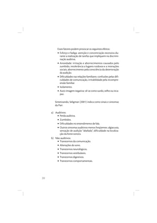 20
Esses fatores podem provocar os seguintes efeitos:
• Esforço e fadiga: atenção e concentração excessiva du-
rante a realização de tarefas que impliquem na discrimi-
nação auditiva.
• Ansiedade: irritação e aborrecimentos causados pelo
zumbido, intolerância a lugares ruidosos e a interações
sociais, aborrecimento pela consciência da deterioração
da audição.
• Dificuldades nas relações familiares: confusões pelas difi-
culdades de comunicação, irritabilidade pela incompre-
ensão familiar.
• Isolamento.
• Auto-imagemnegativa:vê-secomosurdo,velhoouinca-
paz.
Sintetizando, Seligman (2001) indica como sinais e sintomas
da Pair:
a) Auditivos:
• Perda auditiva.
• Zumbidos.
• Dificuldades no entendimento de fala.
• Outros sintomas auditivos menos freqüentes: algiacusia,
sensação de audição “abafada”, dificuldade na localiza-
ção da fonte sonora.
b) Não-auditivos:
• Transtornos da comunicação.
• Alterações do sono.
• Transtornos neurológicos.
• Transtornos vestibulares.
• Transtornos digestivos.
• Transtornos comportamentais.
 