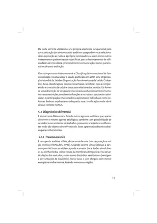 23
Ela pode ser feita utilizando-se a própria anamnese ocupacional para
caracterizaçãodossintomasnão-auditivosquepodemestarrelaciona-
dosàexposiçãoaoruídoeàprópriaperdaauditiva,assimcomooutros
instrumentos padronizados específicos para o levantamento de difi-
culdades de vida diária (principalmente comunicação) como questio-
nários de auto-avaliação.
Outro importante instrumento é a Classificação Internacional de Fun-
cionalidade, Incapacidade e Saúde, publicada em 2003 pela Organiza-
çãoMundialdaSaúdeeOrganizaçãoPan-AmericanadaSaúde.Oobje-
tivo dessaclassificaçãoéproporcionarbasescientíficaspara acompre-
ensão e o estudo da saúde e dos casos relacionados à saúde. Ela forne-
ce uma descrição de situações relacionadas ao funcionamento huma-
no e suas restrições, envolvendo funções e estruturas corporais e ativi-
dades e participação, relacionados às ações tanto individuais como co-
letivas. Embora seja bastante adequada, essa classificação ainda não é
de uso corrente no SUS.
5.3 Diagnóstico diferencial
É importante diferenciar a Pair de outros agravos auditivos que, apesar
de terem o mesmo agente etiológico, também com possibilidade de
ocorrência no ambiente de trabalho, possuem características diferen-
tes e não são objetos deste Protocolo. Esses agravos são descritos abai-
xo para conhecimento.
5.3.1 Trauma acústico
É uma perda auditiva súbita, decorrente de uma única exposição a ruí-
do intenso (HUNGRIA, 1995). Quando ocorre uma explosão, a des-
compressão brusca e violenta pode acarretar dor e lesões simultâne-
as da orelha média, como rotura da membrana timpânica e/ou desar-
ticulação dos ossículos, assim como distúrbios vestibulares (vertigem
e perturbações de equilíbrio). Nesse caso, o som chegará com menor
energia na orelha interna, lesando menos essa região.
 