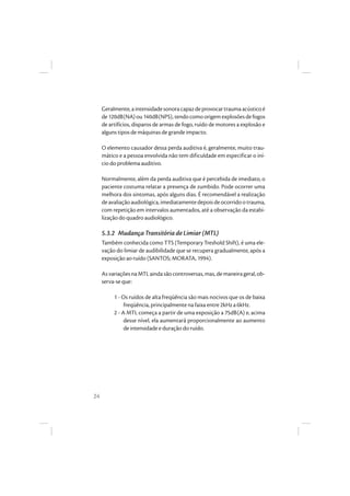 24
Geralmente,aintensidadesonoracapazdeprovocartraumaacústicoé
de120dB(NA)ou140dB(NPS),tendocomoorigemexplosõesdefogos
de artifícios, disparos de armas de fogo, ruído de motores a explosão e
alguns tipos de máquinas de grande impacto.
O elemento causador dessa perda auditiva é, geralmente, muito trau-
mático e a pessoa envolvida não tem dificuldade em especificar o iní-
cio do problema auditivo.
Normalmente, além da perda auditiva que é percebida de imediato, o
paciente costuma relatar a presença de zumbido. Pode ocorrer uma
melhora dos sintomas, após alguns dias. É recomendável a realização
deavaliaçãoaudiológica,imediatamentedepoisdeocorridootrauma,
com repetição em intervalos aumentados, até a observação da estabi-
lização do quadro audiológico.
5.3.2 Mudança Transitória de Limiar (MTL)
Também conhecida como TTS (Temporary Treshold Shift), é uma ele-
vação do limiar de audibilidade que se recupera gradualmente, após a
exposição ao ruído (SANTOS; MORATA, 1994).
AsvariaçõesnaMTLaindasãocontroversas,mas,demaneirageral,ob-
serva-se que:
1 - Os ruídos de alta freqüência são mais nocivos que os de baixa
freqüência, principalmente na faixa entre 2kHz a 6kHz.
2 - A MTL começa a partir de uma exposição a 75dB(A) e, acima
desse nível, ela aumentará proporcionalmente ao aumento
de intensidade e duração do ruído.
 