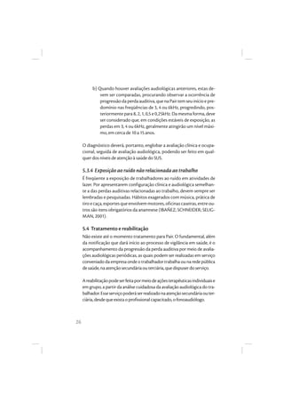 26
b) Quando houver avaliações audiológicas anteriores, estas de-
vem ser comparadas, procurando observar a ocorrência de
progressãodaperdaauditiva,quenaPairtemseuinícioepre-
domínio nas freqüências de 3, 4 ou 6kHz, progredindo, pos-
teriormente para 8, 2, 1, 0,5 e 0,25kHz. Da mesma forma, deve
ser considerado que, em condições estáveis de exposição, as
perdas em 3, 4 ou 6kHz, geralmente atingirão um nível máxi-
mo, em cerca de 10 a 15 anos.
O diagnóstico deverá, portanto, englobar a avaliação clínica e ocupa-
cional, seguida de avaliação audiológica, podendo ser feito em qual-
quer dos níveis de atenção à saúde do SUS.
5.3.4 Exposição ao ruído não relacionada ao trabalho
É freqüente a exposição de trabalhadores ao ruído em atividades de
lazer. Por apresentarem configuração clínica e audiológica semelhan-
te a das perdas auditivas relacionadas ao trabalho, devem sempre ser
lembradas e pesquisadas. Hábitos exagerados com música, prática de
tiroecaça,esportesqueenvolvemmotores,oficinascaseiras,entreou-
tros são itens obrigatórios da anamnese (IBAÑEZ; SCHNEIDER; SELIG-
MAN, 2001).
5.4 Tratamento e reabilitação
Não existe até o momento tratamento para Pair. O fundamental, além
da notificação que dará início ao processo de vigilância em saúde, é o
acompanhamento da progressão da perda auditiva por meio de avalia-
ções audiológicas periódicas, as quais podem ser realizadas em serviço
conveniado da empresa onde o trabalhador trabalha ou na rede pública
desaúde,naatençãosecundáriaouterciária,quedispuserdoserviço.
Areabilitaçãopodeserfeitapormeiodeaçõesterapêuticasindividuaise
em grupo, a partir da análise cuidadosa da avaliação audiológica do tra-
balhador.Esseserviçopoderáserrealizadonaatençãosecundáriaouter-
ciária,desdequeexistaoprofissionalcapacitado,ofonoaudiólogo.
 