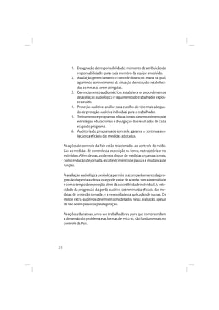 28
1. Designação de responsabilidade: momento de atribuição de
responsabilidades para cada membro da equipe envolvido.
2. Avaliação,gerenciamentoecontroledosriscos:etapanaqual,
apartirdoconhecimentodasituaçãoderisco,sãoestabeleci-
das as metas a serem atingidas.
3. Gerenciamento audiométrico: estabelece os procedimentos
deavaliaçãoaudiológicaeseguimentodotrabalhadorexpos-
to a ruído.
4. Proteção auditiva: análise para escolha do tipo mais adequa-
do de proteção auditiva individual para o trabalhador.
5. Treinamento e programas educacionais: desenvolvimento de
estratégias educacionais e divulgação dos resultados de cada
etapa do programa.
6. Auditoria do programa de controle: garante a contínua ava-
liação da eficácia das medidas adotadas.
As ações de controle da Pair estão relacionadas ao controle do ruído.
São as medidas de controle da exposição na fonte, na trajetória e no
indivíduo. Além dessas, podemos dispor de medidas organizacionais,
como redução de jornada, estabelecimento de pausas e mudança de
função.
A avaliação audiológica periódica permite o acompanhamento da pro-
gressão da perda auditiva, que pode variar de acordo com a intensidade
e com o tempo de exposição, além da suscetibilidade individual. A velo-
cidade da progressão da perda auditiva determinará a eficácia das me-
didas de proteção tomadas e a necessidade da aplicação de outras. Os
efeitos extra-auditivos devem ser considerados nessa avaliação, apesar
denãoseremprevistospelalegislação.
As ações educativas junto aos trabalhadores, para que compreendam
a dimensão do problema e as formas de evitá-lo, são fundamentais no
controle da Pair.
 