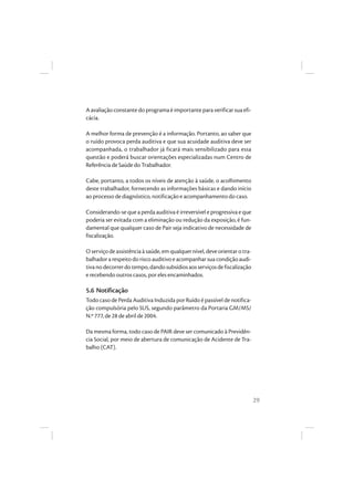 29
A avaliação constante do programa é importante para verificar sua efi-
cácia.
A melhor forma de prevenção é a informação. Portanto, ao saber que
o ruído provoca perda auditiva e que sua acuidade auditiva deve ser
acompanhada, o trabalhador já ficará mais sensibilizado para essa
questão e poderá buscar orientações especializadas num Centro de
Referência de Saúde do Trabalhador.
Cabe, portanto, a todos os níveis de atenção à saúde, o acolhimento
deste trabalhador, fornecendo as informações básicas e dando início
ao processo de diagnóstico, notificação e acompanhamento do caso.
Considerando-se que a perda auditiva é irreversível e progressiva e que
poderia ser evitada com a eliminação ou redução da exposição, é fun-
damental que qualquer caso de Pair seja indicativo de necessidade de
fiscalização.
O serviço de assistência à saúde, em qualquer nível, deve orientar o tra-
balhadorarespeitodoriscoauditivoeacompanharsuacondiçãoaudi-
tivanodecorrerdotempo,dandosubsídiosaosserviçosdefiscalização
e recebendo outros casos, por eles encaminhados.
5.6 Notificação
Todo caso de Perda Auditiva Induzida por Ruído é passível de notifica-
ção compulsória pelo SUS, segundo parâmetro da Portaria GM/MS/
N.º 777, de 28 de abril de 2004.
Da mesma forma, todo caso de PAIR deve ser comunicado à Previdên-
cia Social, por meio de abertura de comunicação de Acidente de Tra-
balho (CAT).
 