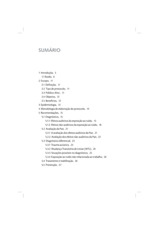 SUMÁRIO
1 Introdução, 5
1.1 Ruído, 6
2 Escopo, 11
2.1 Definição, 11
2.2 Tipo de protocolo, 11
2.3 Público-Alvo , 11
2.4 Objetivo, 12
2.5 Benefícios, 12
3 Epidemiologia, 13
4 Metodologia de elaboração do protocolo, 14
5 Recomendações, 15
5.1 Diagnóstico, 15
5.1.1 Efeitos auditivos da exposição ao ruído, 15
5.1.2 Efeitos não-auditivos da exposição ao ruído, 18
5.2 Avaliação da Pair, 21
5.2.1 A avaliação dos efeitos auditivos da Pair, 21
5.2.2 Avaliação dos efeitos não-auditivos da Pair, 22
5.3 Diagnóstico diferencial, 23
5.3.1 Trauma acústico, 23
5.3.2 Mudança Transitória de Limiar (MTL), 24
5.3.3 Situações possíveis no diagnóstico, 25
5.3.4 Exposição ao ruído não-relacionada ao trabalho, 26
5.4 Tratamento e reabilitação, 26
5.5 Prevenção, 27
 