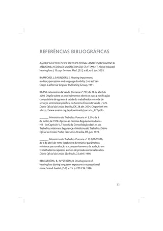 33
REFERÊNCIAS BIBLIOGRÁFICAS
AMERICAN COLLEGE OF OCCUPATIONAL AND ENVIRONMENTAL
MEDICINE; ACOEME EVIDENCE BASED STATEMENT. Noise induced
hearing loss. J. Occup. Environ. Med., [S.l.], v.45, n. 6, jun. 2003.
BAMFORD, J.; SAUNDERS, E. Hearing impairment,
auditory perception and language disability. 2nd ed. San
Diego, California: Singular Publishing Group, 1991.
BRASIL. Ministério da Saúde. Portaria nº 777, de 28 de abril de
2004. Dispõe sobre os procedimentos técnicos para a notificação
compulsória de agravos à saúde do trabalhador em rede de
serviços sentinela específica, no Sistema Único de Saúde – SUS.
Diário Oficial da União, Brasília, DF, 28 abr. 2004. Disponível em:
<http://www.anamt.org.br/downloads/portaria_777.pdf>.
______. Ministério do Trabalho. Portaria nº 3.214, de 8
de Junho de 1978. Aprova as Normas Regulamentadoras -
NR - do Capítulo V, Título II, da Consolidação das Leis do
Trabalho, relativas a Segurança e Medicina do Trabalho. Diário
Oficial da União, Poder Executivo, Brasília, DF, jun. 1978.
______. Ministério do Trabalho. Portaria nº 19 GM/SSSTb,
de 9 de abril de 1998. Estabelece diretrizes e parâmetros
mínimos para avaliação e acompanhamento da audição em
trabalhadores expostos a níveis de pressão sonora elevados.
Diário Oficial da União, São Paulo, 22 abril. 1998.
BERGSTRÖM, B.; NYSTRÖM, B. Development of
hearing loss during long term exposure to occupational
noise. Scand. Audiol., [S.l.], v. 15, p. 227-234, 1986.
 