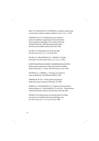 34
BESS, F. H.; FINLAYSON, P. B.; CHAPMAN, J. J. Pediatrics observation
on noise level in infant incubators. Pediatrics, [S.l.], v. 63, n. 1, 1979.
CARNICELLI, M. V. F. Audiologia preventiva voltada à
saúde do trabalhador: organização e desenvolvimento
de um programa audiológico numa indústria têxtil da
cidade de São Paulo. 1988. Dissertação (Mestrado)–
Pontifícia Universidade Católica, São Paulo, 1988.
CELANI, A. C. Brinquedos e seus níveis de ruído.
Rev. Dist. Com., [S.l.], v. 4, n. 1, p. 49-58, 1991.
CELANI, A. C.; BEVILÁCQUA, M. C.; RAMOS, C. R. Ruído
em escolas. Fono: Rev. Atual. Cient, v. 6, n. 2, p. 1-4, 1994.
COMITÊ NACIONAL DE RUÍDO E CONSERVAÇÃO AUDITIVA.
Perda auditiva induzida por ruído relacionada ao trabalho.
Boletim, São Paulo, n. 1, 29 jun. 1994. Revisto em 14 nov. 1999.
FELDMAN, A. S.; GRIMES, C. T. Hearing conservation in
industry. Baltimore: The Williams & Wilkins, 1985.
FERREIRA JR., M. Pair – Perda Auditiva Induzida por
Ruído: bom senso e consenso. São Paulo: VK, 1998.
FIORINI, A. C.; NASCIMENTO, P. E. S. Programa de Prevenção de
Perdas Auditivas. In: NUDELMANN, A. A. et al. Pair – Perda Auditiva
Induzida pelo Ruído: volume II. Rio de Janeiro: Revinter, 2001.
FRANÇA, D. O ruído presente nas salas de aula em Curitiba:
um assunto a ser refletido pelos fonoaudiólogos. Rev.
Soc. Bras. Fono., [S.l.], v. 4, n. 6, p. 65-67, jun. 2000.
 