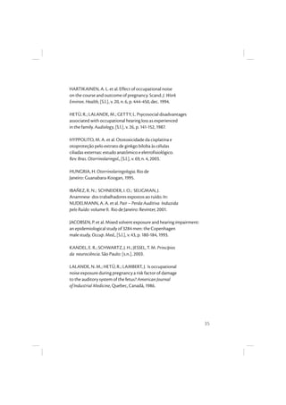 35
HARTIKAINEN, A. L. et al. Effect of occupational noise
on the course and outcome of pregnancy. Scand. J. Work
Environ. Health, [S.l.], v. 20, n. 6, p. 444-450, dec. 1994.
HETÙ, R.; LALANDE, M.; GETTY, L. Psycosocial disadvantages
associated with occupational hearing loss as experienced
in the family. Audiology, [S.l.], v. 26, p. 141-152, 1987.
HYPPOLITO, M. A. et al. Ototoxicidade da cisplatina e
otoproteção pelo extrato de ginkgo biloba às células
ciliadas externas: estudo anatômico e eletrofisiológico.
Rev. Bras. Otorrinolaringol., [S.l.], v. 69, n. 4, 2003.
HUNGRIA, H. Otorrinolaringologia. Rio de
Janeiro: Guanabara-Koogan, 1995.
IBAÑEZ, R. N.; SCHNEIDER, I. O.; SELIGMAN, J.
Anamnese dos trabalhadores expostos ao ruído. In:
NUDELMANN, A. A. et al. Pair – Perda Auditiva Induzida
pelo Ruído: volume II. Rio de Janeiro: Revinter, 2001.
JACOBSEN, P. et al. Mixed solvent exposure and hearing impairment:
an epidemiological study of 3284 men: the Copenhagen
male study. Occup. Med., [S.l.], v. 43, p. 180-184, 1993.
KANDEL, E. R.; SCHWARTZ, J. H.; JESSEL, T. M. Princípios
da neurociência. São Paulo: [s.n.], 2003.
LALANDE, N. M.; HETÚ, R.; LAMBERT, J. Is occupational
noise exposure during pregnancy a risk factor of damage
to the auditory system of the fetus? American Journal
of Industrial Medicine, Quebec, Canadá, 1986.
 