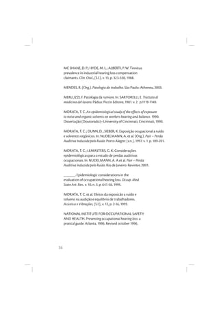 36
MC SHANE, D. P.; HYDE, M. L.; ALBERTI, P. W. Tinnitus
prevalence in industrial hearing loss compensation
claimants. Clin. Otol., [S.l.], v. 13, p. 323-330, 1988.
MENDES, R. (Org.). Patologia do trabalho. São Paulo: Atheneu, 2003.
MERLUZZI, F. Patologia da rumore. In: SARTORELLI, E. Trattato di
medicina del lavoro. Pádua: Piccin Editore, 1981. v. 2. p.1119-1149.
MORATA, T. C. An epidemiological study of the effects of exposure
to noise and organic solvents on workers hearing and balance. 1990.
Dissertação (Doutorado)–University of Cincinnati, Cincinnati, 1990.
MORATA, T. C. ; DUNN, D. ; SIEBER, K. Exposição ocupacional a ruído
e solventes orgânicos. In: NUDELMANN, A. et al. (Org.). Pair – Perda
Auditiva Induzida pelo Ruido. Porto Alegre: [s.n.], 1997. v. 1. p. 189-201.
MORATA, T. C.; LEMASTERS, G. K. Considerações
epidemiológicas para o estudo de perdas auditivas
ocupacionais. In: NUDELMANN, A. A.et al. Pair – Perda
Auditiva Induzida pelo Ruído. Rio de Janeiro: Revinter, 2001.
______. Epidemiologic considerations in the
evaluation of occupational hearing loss. Occup. Med.
State Art. Rev., v. 10, n. 3, p. 641-56, 1995.
MORATA, T. C. et al. Efeitos da exposicão a ruído e
tolueno na audição e equilibrio de trabalhadores.
Acústica e Vibrações, [S.l.], v. 12, p. 2-16, 1993.
NATIONAL INSTITUTE FOR OCCUPATIONAL SAFETY
AND HEALTH. Preventing occupational hearing loss: a
pratical guide. Atlanta, 1996. Revised october 1996.
 