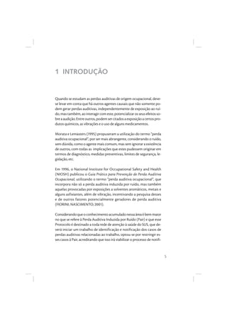 5
1 INTRODUÇÃO
Quando se estudam as perdas auditivas de origem ocupacional, deve-
se levar em conta que há outros agentes causais que não somente po-
dem gerar perdas auditivas, independentemente de exposição ao ruí-
do,mastambém,aointeragircomeste,potencializarosseusefeitosso-
breaaudição.Entreoutros,podemsercitadosaexposiçãoacertospro-
dutos químicos, as vibrações e o uso de alguns medicamentos.
Morata e Lemasters (1995) propuseram a utilização do termo “perda
auditiva ocupacional”, por ser mais abrangente, considerando o ruído,
sem dúvida, como o agente mais comum, mas sem ignorar a existência
de outros, com todas as implicações que estes pudessem originar em
termos de diagnóstico, medidas preventivas, limites de segurança, le-
gislação, etc.
Em 1996, o National Institute for Occupational Safety and Health
(NIOSH) publicou o Guia Prático para Prevenção de Perda Auditiva
Ocupacional, utilizando o termo “perda auditiva ocupacional”, que
incorpora não só a perda auditiva induzida por ruído, mas também
aquelas provocadas por exposições a solventes aromáticos, metais e
alguns asfixiantes, além de vibração, incentivando a pesquisa desses
e de outros fatores potencialmente geradores de perda auditiva
(FIORINI; NASCIMENTO, 2001).
Considerandoqueoconhecimentoacumuladonessaáreaébemmaior
no que se refere à Perda Auditiva Induzida por Ruído (Pair) e que esse
Protocolo é destinado a toda rede de atenção à saúde do SUS, que de-
verá iniciar um trabalho de identificação e notificação dos casos de
perdas auditivas relacionadas ao trabalho, optou-se por restringir es-
ses casos à Pair, acreditando que isso irá viabilizar o processo de notifi-
 